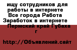 ищу сотрудников для работы в интернете - Все города Работа » Заработок в интернете   . Пермский край,Губаха г.